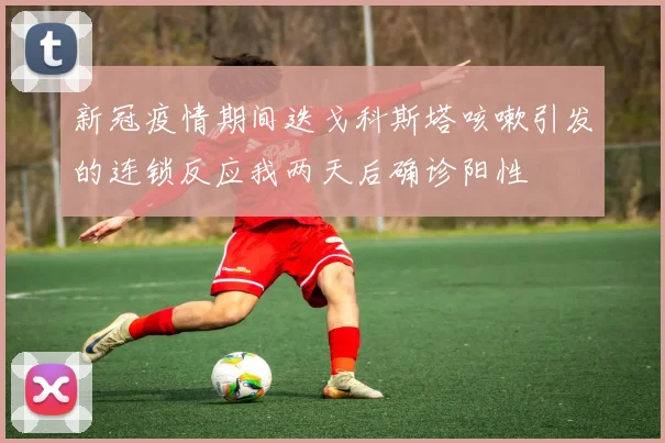 新冠疫情期间迭戈科斯塔咳嗽引发的连锁反应我两天后确诊阳性