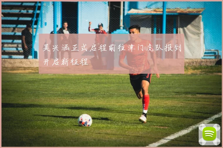 吴兴涵正式启程前往津门虎队报到开启新征程