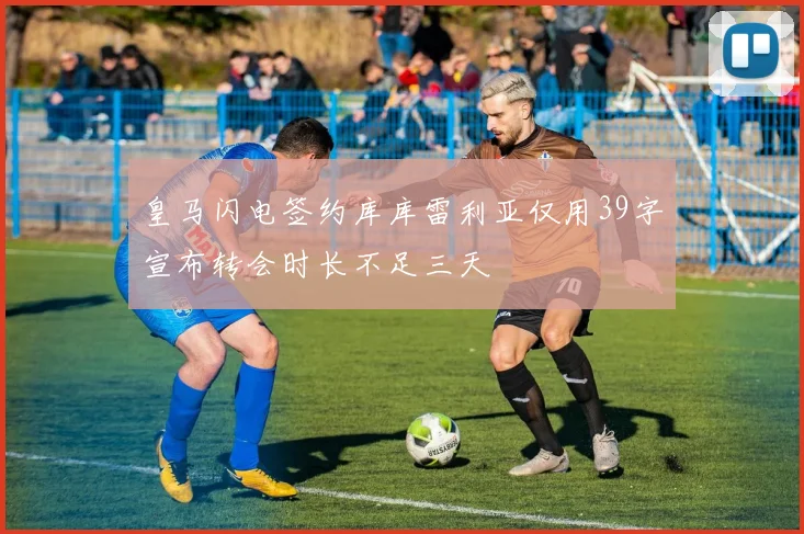 皇马闪电签约库库雷利亚仅用39字宣布转会时长不足三天