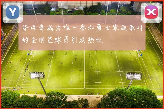 字母哥成为唯一参加勇士家庭派对的全明星球员引发热议