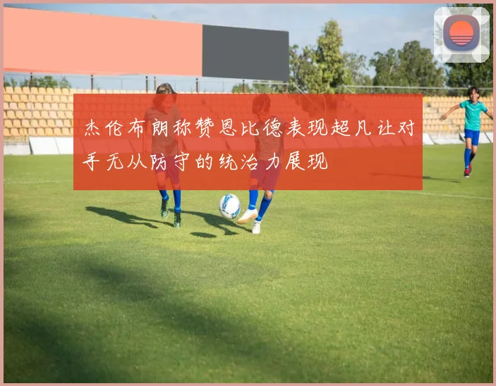 杰伦布朗称赞恩比德表现超凡让对手无从防守的统治力展现