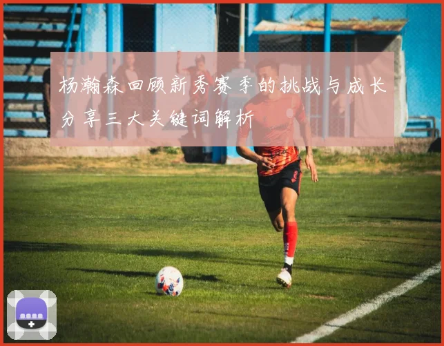 杨瀚森回顾新秀赛季的挑战与成长分享三大关键词解析