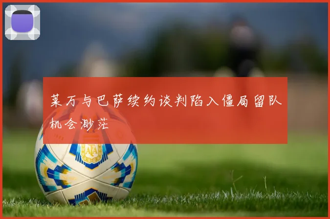 莱万与巴萨续约谈判陷入僵局留队机会渺茫