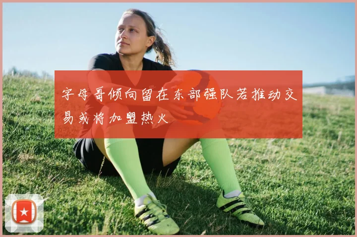 字母哥倾向留在东部强队若推动交易或将加盟热火