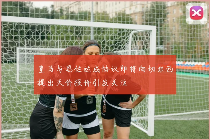 皇马与恩佐达成协议即将向切尔西提出天价报价引发关注