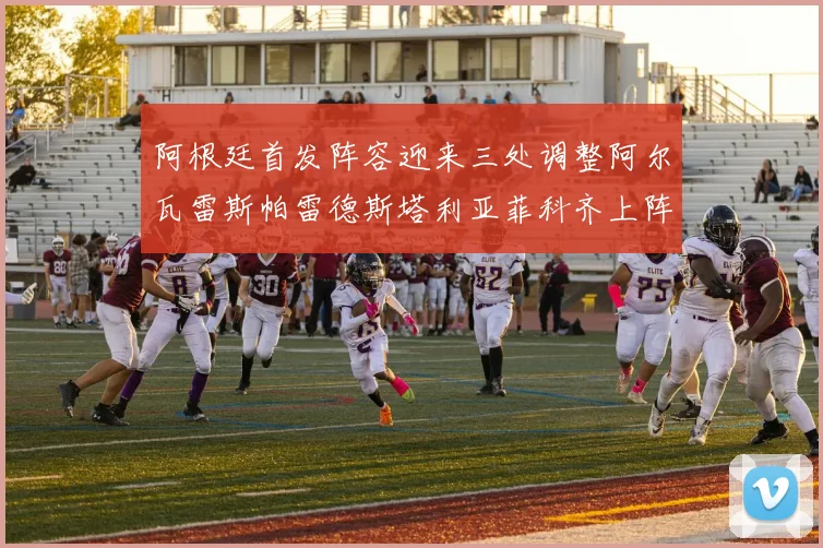 阿根廷首发阵容迎来三处调整阿尔瓦雷斯帕雷德斯塔利亚菲科齐上阵
