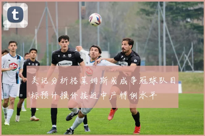 美记分析格莱姆斯或成争冠球队目标预计报价接近中产特例水平