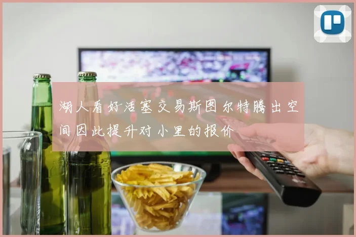 湖人看好活塞交易斯图尔特腾出空间因此提升对小里的报价