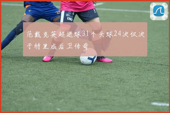 范戴克英超进球31个头球24次仅次于特里成后卫传奇