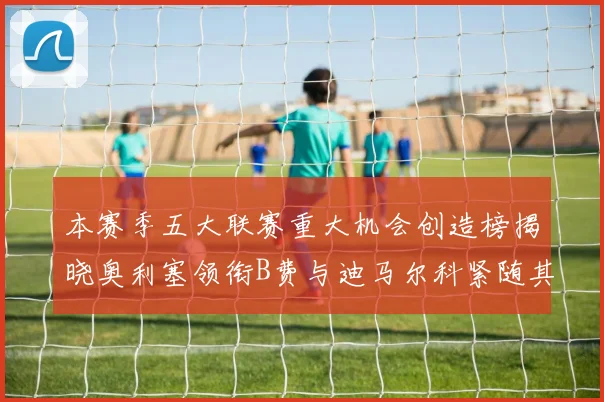 本赛季五大联赛重大机会创造榜揭晓奥利塞领衔B费与迪马尔科紧随其后