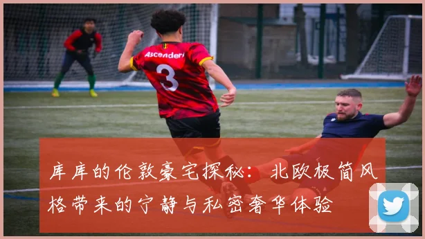 库库的伦敦豪宅探秘：北欧极简风格带来的宁静与私密奢华体验
