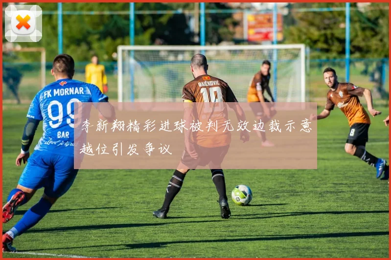 李新翔精彩进球被判无效边裁示意越位引发争议