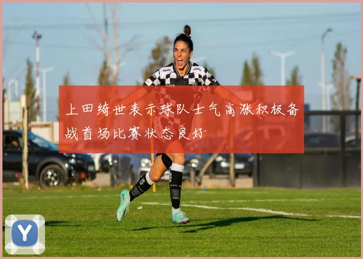 上田绮世表示球队士气高涨积极备战首场比赛状态良好